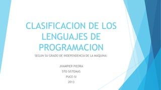 CLASIFICACION DE LOS
    LENGUAJES DE
   PROGRAMACION
 SEGUN SU GRADO DE INDEPENDENCIA DE LA MAQUINA:


                JHAMPIER PIEDRA
                  5TO SISTEMAS
                    PUCE-SI
                     2013
 