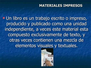 MATERIALES IMPRESOS Un libro es un trabajo escrito o impreso, producido y publicado como una unidad independiente, a veces este material esta compuesto exclusivamente de texto, y otras veces contienen una mezcla de elementos visuales y textuales. 