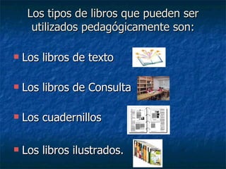 Los tipos de libros que pueden ser utilizados pedagógicamente son: Los libros de texto Los libros de Consulta Los cuadernillos Los libros ilustrados. 