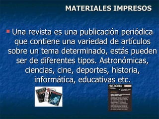 Una revista es una publicación periódica que contiene una variedad de artículos sobre un tema determinado, estás pueden ser de diferentes tipos. Astronómicas, ciencias, cine, deportes, historia, informática, educativas etc. MATERIALES IMPRESOS 