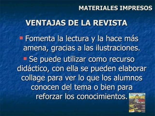 Fomenta la lectura y la hace más amena, gracias a las ilustraciones. Se puede utilizar como recurso didáctico, con ella se pueden elaborar collage para ver lo que los alumnos conocen del tema o bien para reforzar los conocimientos. VENTAJAS DE LA REVISTA MATERIALES IMPRESOS 
