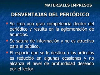 Se crea una gran competencia dentro del periódico y resulta en la aglomeración de anuncios.  Se satura de información y no es atractivo para el público.  El espacio que se le destina a los artículos es reducido en algunas ocasiones y no alcanza el nivel de profundidad deseado por el lector. DESVENTAJAS DEL PERIÓDICO MATERIALES IMPRESOS 