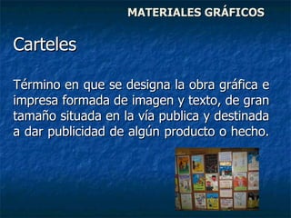 MATERIALES GRÁFICOS Carteles  Término en que se designa la obra gráfica e impresa formada de imagen y texto, de gran tamaño situada en la vía publica y destinada a dar publicidad de algún producto o hecho.  