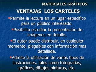 MATERIALES GRÁFICOS Permite la lectura en un lugar específico para un público interesado. Posibilita estudiar la presentación de imágenes en detalle. El autor puede distribuir, en cualquier momento, plegables con información mas detallada. Admite la utilización de varios tipos de ilustraciones, tales como fotografías, gráficos, dibujos pinturas, etc. VENTAJAS  LOS CARTELES 