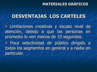 MATERIALES GRÁFICOS Limitaciones creativas y escaso nivel de atención, debido a que las personas en promedio lo ven menos de 10 segundos. Poca selectividad de público dirigido a todos los segmentos en general y a nadie en particular. DESVENTAJAS  LOS CARTELES 