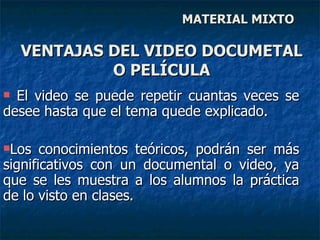 MATERIAL MIXTO El video se puede repetir cuantas veces se desee hasta que el tema quede explicado.  Los conocimientos teóricos, podrán ser más significativos con un documental o video, ya que se les muestra a los alumnos la práctica de lo visto en clases. VENTAJAS DEL VIDEO DOCUMETAL O PELÍCULA 