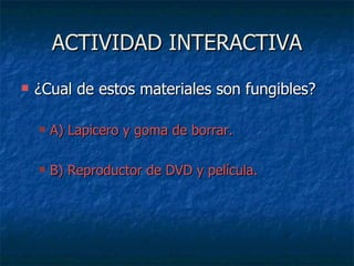 ACTIVIDAD INTERACTIVA ¿Cual de estos materiales son fungibles? A) Lapicero y goma de borrar. B) Reproductor de DVD y película. 