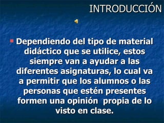 INTRODUCCIÓN Dependiendo del tipo de material didáctico que se utilice, estos siempre van a ayudar a las diferentes asignaturas, lo cual va a permitir que los alumnos o las personas que estén presentes formen una opinión  propia de lo visto en clase. 
