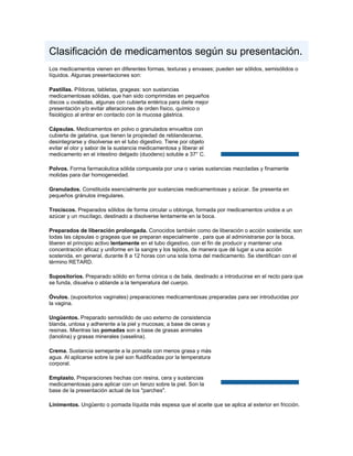 Clasificación de medicamentos según su presentación.
Los medicamentos vienen en diferentes formas, texturas y envases; pueden ser sólidos, semisólidos o
líquidos. Algunas presentaciones son:

Pastillas. Píldoras, tabletas, grageas: son sustancias
medicamentosas sólidas, que han sido comprimidas en pequeños
discos u ovaladas, algunas con cubierta entérica para darle mejor
presentación y/o evitar alteraciones de orden físico, químico o
fisiológico al entrar en contacto con la mucosa gástrica.

Cápsulas. Medicamentos en polvo o granulados envueltos con
cubierta de gelatina, que tienen la propiedad de reblandecerse,
desintegrarse y disolverse en el tubo digestivo. Tiene por objeto
evitar el olor y sabor de la sustancia medicamentosa y liberar el
medicamento en el intestino delgado (duodeno) soluble a 37° C.

Polvos. Forma farmacéutica sólida compuesta por una o varias sustancias mezcladas y finamente
molidas para dar homogeneidad.

Granulados. Constituida esencialmente por sustancias medicamentosas y azúcar. Se presenta en
pequeños gránulos irregulares.

Trociscos. Preparados sólidos de forma circular u oblonga, formada por medicamentos unidos a un
azúcar y un mucílago, destinado a disolverse lentamente en la boca.

Preparados de liberación prolongada. Conocidos también como de liberación o acción sostenida; son
todas las cápsulas o grageas que se preparan especialmente , para que al administrarse por la boca,
liberen el principio activo lentamente en el tubo digestivo, con el fin de producir y mantener una
concentración eficaz y uniforme en la sangre y los tejidos, de manera que dé lugar a una acción
sostenida, en general, durante 8 a 12 horas con una sola toma del medicamento. Se identifican con el
término RETARD.

Supositorios. Preparado sólido en forma cónica o de bala, destinado a introducirse en el recto para que
se funda, disuelva o ablande a la temperatura del cuerpo.

Óvulos. (supositorios vaginales) preparaciones medicamentosas preparadas para ser introducidas por
la vagina.

Ungüentos. Preparado semisólido de uso externo de consistencia
blanda, untosa y adherente a la piel y mucosas; a base de ceras y
resinas. Mientras las pomadas son a base de grasas animales
(lanolina) y grasas minerales (vaselina).

Crema. Sustancia semejante a la pomada con menos grasa y más
agua. Al aplicarse sobre la piel son fluidificadas por la temperatura
corporal.

Emplasto. Preparaciones hechas con resina, cera y sustancias
medicamentosas para aplicar con un lienzo sobre la piel. Son la
base de la presentación actual de los "parches".

Linimentos. Ungüento o pomada líquida más espesa que el aceite que se aplica al exterior en fricción.
 