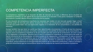 COMPETENCIA IMPERFECTA
La competencia imperfecta es la situación de fallo de mercado en la que, a diferencia de la situación de
competencia perfecta, un solo agente de los que funcionan en el mercado o unos pocos manipulan la condición
del producto y pueden afectar directa la formación de los precios.
En una situación de competencia imperfecta las empresas que residen en ese mercado pueden llegar a tener
suficiente poder de mercado para afectar al precio del mismo. Las consecuencias principales de este poder de
mercado que puede haber son una repercusión negativa en el bienestar de los consumidores y una pérdida de
eficiencia.
Aunque también hay que tener en cuenta que bajo determinadas circunstancias, el hecho de que las empresas
compitan en este tipo de entornos, no implica necesariamente una pérdida de bienestar de los consumidores. En
algunos casos la competencia imperfecta se da por el poder para fijar precio de los productores, tal como sucede
en los oligopolios y monopolios. Mientras que en otros la competencia imperfecta, es consecuencia del poder de
fijación de precios de los demandantes, tal como sucede en los oligopsonios y monopsonios. En esta se presenta
también la competencia monopolística, que es la fabricación de productos diferenciados a precios algo distintos.
Esto también va en contra de la homogeneidad del producto. También la publicidad es fuente de competencia
imperfecta, porque distorsiona la homogeneidad del producto de los diferentes productores y altera el prestigio y
grado de conocimiento que los consumidores tienen de los productos de manera que beneficia al productor.
 
