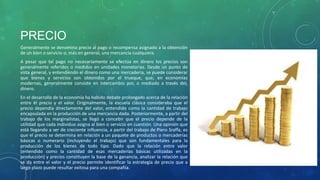 PRECIO
Generalmente se denomina precio al pago o recompensa asignado a la obtención
de un bien o servicio o, más en general, una mercancía cualquiera.
A pesar que tal pago no necesariamente se efectúa en dinero los precios son
generalmente referidos o medidos en unidades monetarias. Desde un punto de
vista general, y entendiendo el dinero como una mercadería, se puede considerar
que bienes y servicios son obtenidos por el trueque, que, en economías
modernas, generalmente consiste en intercambio por, o mediado a través del,
dinero.
En el desarrollo de la economía ha habido debate prolongado acerca de la relación
entre el precio y el valor. Originalmente, la escuela clásica consideraba que el
precio dependía directamente del valor, entendido como la cantidad de trabajo
encapsulada en la producción de una mercancía dada. Posteriormente, a partir del
trabajo de los marginalistas, se llegó a concebir que el precio depende de la
utilidad que cada individuo asigna al bien o servicio en cuestión. Una opinión que
está llegando a ser de creciente influencia, a partir del trabajo de Piero Sraffa, es
que el precio se determina en relación a un paquete de productos o mercaderías
básicas o numerario (incluyendo el trabajo) que son fundamentales para la
producción de los bienes de todo tipo. Dado que la relación entre valor
(entendido como la cantidad de esas mercaderías básicas utilizadas en la
producción) y precios constituyen la base de la ganancia, analizar la relación que
se da entre el valor y el precio permite identificar la estrategia de precio que a
largo plazo puede resultar exitosa para una compañía.
 