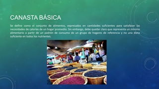 CANASTA BÁSICA
Se define como el conjunto de alimentos, expresados en cantidades suficientes para satisfacer las
necesidades de calorías de un hogar promedio. Sin embargo, debe quedar claro que representa un mínimo
alimentario a partir de un padrón de consumo de un grupo de hogares de referencia y no una dieta
suficiente en todos los nutrientes.
 