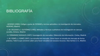 BIBLIOGRAFÍA
- AEDEMO (2000): Códigos y guías de ESOMAR y normas aplicables a la investigación de mercados.
AEDEMO, Madrid.
- J. M. DELGADO y J. GUTIÉRREZ (1995): Métodos y técnicas cualitativos de investigación en ciencias
sociales, Síntesis, Madrid.
- A. FERNÁNDEZ NOGALES (1997): Investigación de mercados: Obtención de Información. Civitas, Madrid.
- J. M. FERRÉ y J. FERRÉ (1997): Los estudios de mercado. Cómo hacer un estudio de mercado de forma
práctica. Todo lo que conviene saber para hacer estudios con escasos recursos. Díaz Santos S. A., Madrid.
 
