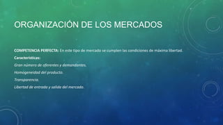 ORGANIZACIÓN DE LOS MERCADOS
COMPETENCIA PERFECTA: En este tipo de mercado se cumplen las condiciones de máxima libertad.
Características:
Gran número de oferentes y demandantes.
Homogeneidad del producto.
Transparencia.
Libertad de entrada y salida del mercado.
 