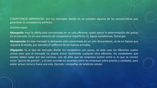 COMPETENCIA IMPERFECTA: Son los mercados donde no se cumplen algunas de las características que
garantizan la competencia perfecta.
Distintos tipos:
Monopolio: Aquí la oferta está concentrada en un solo oferente, quién ejerce la determinación del precio
en el mercado. Es un caso extremo de competencia imperfecta. Ej: Aguas santafesinas, litoral gas.
Monopsonio: En este mercado la demanda está concentrada en un solo demandante, se da en bienes que
requiere el estado, por ejemplo el uniforme de las fuerzas armadas.
Oligopolio: Es el tipo de mercado donde los vendedores son pocos, en este caso los oferentes suelen
unirse para que al mercado no pueda entrar facilmente cualquier otro oferente, los vendedores que
existen deben optar por dos caminos: uno de ellos que las empresas luchen entre si, lo que se conoce
como "guerra de precios", y el otro consiste en acuerdos entre las empresas sobre precios y calidades, para
poder actuar como si fuera una sola. Ejemplo: compañías de telefonía celular.
 
