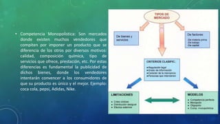 • Competencia Monopolística: Son mercados
donde existen muchos vendedores que
compiten por imponer un producto que se
diferencia de los otros por diversos motivos:
calidad, composición química, tipo de
servicios que ofrece, prestación, etc. Por estas
diferencias es fundamental la publicidad de
dichos bienes, donde los vendedores
intentarán convencer a los consumidores de
que su producto es único y el mejor. Ejemplo:
coca cola, pepsi, Adidas, Nike.
 