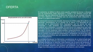 OFERTA
En economía, se define la oferta como aquella cantidad de bienes o servicios
que los productores están dispuestos a vender a los distintos precios del
mercado. Hay que diferenciar la oferta del término de una cantidad ofrecida,
que hace referencia a la cantidad que los productores están dispuestos a
vender a un determinado precio.
El sistema de economía de mercado, descansa en el libre juego de la oferta y la
demanda. centrándonos en el estudio de la oferta y la demanda en un
mercado de un determinado bien. Supongamos que los planes de cada
comprador y cada vendedor son totalmente independientes de los de
cualquier otro comprador o vendedor. De esta forma nos aseguramos que cada
uno de los planes de los vendedores dependa de las propiedades objetivas del
mercado y no de conjeturas sobre posibles comportamientos. De los demás.
Con estas características tendremos un mercado perfecto, en el sentido de que
hay un número muy grande de compradores y vendedores, de forma que cada
uno realiza transacciones que son pequeñas en relación con el volumen total
de las transacciones.
La cantidad ofrecida por los fabricantes o productores de un determinado bien
depende de varios factores que provocan incrementos o disminuciones de la
cantidad ofrecida por el oferente. Estos factores son el precio del producto, el
precio de los factores que intervienen en la producción de ese bien, el estado
de la tecnología existente para producir ese producto y las expectativas que
tengan los empresarios acerca del futuro del producto y del mercado.
 