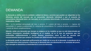 DEMANDA
La demanda se define como la cantidad y calidad de bienes y servicios que pueden ser adquiridos en los
diferentes precios del mercado por un consumidor (demanda individual) o por el conjunto de
consumidores (demanda total o de mercado), en un momento determinado. La demanda es una función
matemática. Donde:
Qdp = es la cantidad demandada del bien o servicio. P = precio del bien o servicio. I = ingreso del
consumidor. G = gustos y preferencias. N = números de consumidores. Ps = precios de bienes sustitutivos. Pc
= precio de bienes complementarios.
Además, existe una demanda que siempre es exógena en los modelos ya que no está determinada por
ninguna circunstancia estudiada (endógena) en el modelo, tal es el caso de productos que son
consumidos indiferentemente a ciertos factores económicos como lo son las vacunas que
necesariamente tienen que comprar los Estados por determinadas leyes o condiciones sociales.
La demanda puede ser expresada gráficamente por medio de la curva de la demanda. La pendiente de la
curva determina cómo aumenta o disminuye la demanda ante una disminución o un aumento del precio.
Este concepto se denomina la elasticidad de la curva de demanda.
 