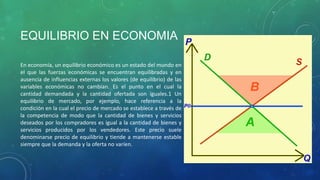 EQUILIBRIO EN ECONOMIA
En economía, un equilibrio económico es un estado del mundo en
el que las fuerzas económicas se encuentran equilibradas y en
ausencia de influencias externas los valores (de equilibrio) de las
variables económicas no cambian. Es el punto en el cual la
cantidad demandada y la cantidad ofertada son iguales.1 Un
equilibrio de mercado, por ejemplo, hace referencia a la
condición en la cual el precio de mercado se establece a través de
la competencia de modo que la cantidad de bienes y servicios
deseados por los compradores es igual a la cantidad de bienes y
servicios producidos por los vendedores. Este precio suele
denominarse precio de equilibrio y tiende a mantenerse estable
siempre que la demanda y la oferta no varíen.
 