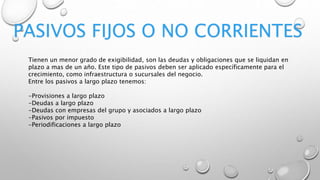 PASIVOS FIJOS O NO CORRIENTES
Tienen un menor grado de exigibilidad, son las deudas y obligaciones que se liquidan en
plazo a mas de un año. Este tipo de pasivos deben ser aplicado específicamente para el
crecimiento, como infraestructura o sucursales del negocio.
Entre los pasivos a largo plazo tenemos:
-Provisiones a largo plazo
-Deudas a largo plazo
-Deudas con empresas del grupo y asociados a largo plazo
-Pasivos por impuesto
-Periodificaciones a largo plazo
 