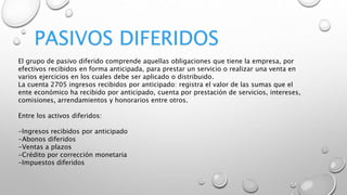 PASIVOS DIFERIDOS
El grupo de pasivo diferido comprende aquellas obligaciones que tiene la empresa, por
efectivos recibidos en forma anticipada, para prestar un servicio o realizar una venta en
varios ejercicios en los cuales debe ser aplicado o distribuido.
La cuenta 2705 ingresos recibidos por anticipado: registra el valor de las sumas que el
ente económico ha recibido por anticipado, cuenta por prestación de servicios, intereses,
comisiones, arrendamientos y honorarios entre otros.
Entre los activos diferidos:
-Ingresos recibidos por anticipado
-Abonos diferidos
-Ventas a plazos
-Crédito por corrección monetaria
-Impuestos diferidos
 