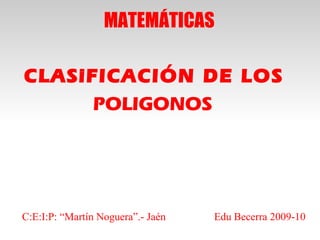 MATEMÁTICAS

CLASiFICACIÓN DE LOS
      POLIGONOS




C:E:I:P: “Martín Noguera”.- Jaén   Edu Becerra 2009-10
 