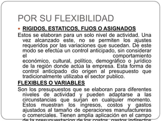 POR SU FLEXIBILIDAD
 RIGIDOS, ESTATICOS, FIJOS O ASIGNADOS
Estos se elaboran para un solo nivel de actividad. Una
 vez alcanzado este, no se permiten los ajustes
 requeridos por las variaciones que sucedan. De este
 modo se efectúa un control anticipado, sin considerar
 el                                     comportamiento
 económico, cultural, político, demográfico o jurídico
 de la región donde actúa la empresa. Esta forma de
 control anticipado dio origen al presupuesto que
 tradicionalmente utilizaba el sector publico.
FLEXIBLES O VARIABLES
Son los presupuestos que se elaboran para diferentes
 niveles de actividad y pueden adaptarse a las
 circunstancias que surjan en cualquier momento.
 Estos muestran los ingresos, costos y gastos
 ajustados al tamaño de operaciones manufactureras
 o comerciales. Tienen amplia aplicación en el campo
 