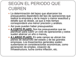 SEGÚN EL PERIODO QUE
CUBREN
 La determinación del lapso que abarcaran los
  presupuestos dependerá del tipo de operaciones que
  realice la empresa y de la mayor o menor exactitud y
  detalle que se desee, ya que a más tiempo
  corresponderá una menor precisión y análisis.
 Así pues pueden haber presupuestos:
 A CORTO PLAZO: Son los presupuestos que se
  planifican para cubrir un ciclo de operaciones y estos
  suelen abarcar un año o menos.
 A LARGO PLAZO: En este campo se ubican los
  planes de desarrollo del estado y de las grandes
  empresas. Los lineamientos generales suelen
  sustentarse en consideraciones económicas, como
  generación de empleo, creación de
  infraestructura, lucha contra inflación, etc.
 