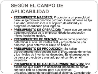 SEGÚN EL CAMPO DE
APLICABILIDAD
 PRESUPUESTO MAESTRO: Proporciona un plan global
    para un ejercicio económico próximo. Generalmente se fija
    a un año, debiendo incluir el objetivo de utilidad y el
    programa coordinado para lograrlo.
   PRESUPUESTO DE OPERACIÓN: Tienen que ver con la
    parte neurológica de la empresa, desde la producción
    misma hasta los gastos.
   PRESUPUESTOS DE VENTAS: Tienen como prioridad
    determinar el nivel de ventas real y proyectado de una
    empresa, para determinar limite de tiempo.
   PRESUPUESTO DE PRODUCCIÓN: Se hallan
    estrechamente relacionados con el presupuesto de ventas
    y los niveles de inventarios deseados. Es el presupuesto
    de venta proyectado y ajustado por el cambio en el
    inventario.
   PRESUPUESTO DE GASTOS ADMINISTRATIVOS: Son
    estimados que cubren la necesidad inmediata de contar
    con todo tipo de personal para sus distintas
    unidades, buscando operatividad al sistema. Considerado
 