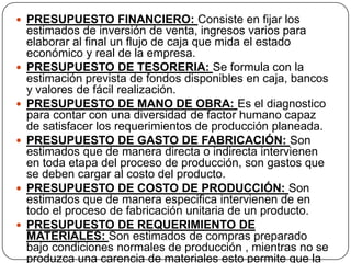  PRESUPUESTO FINANCIERO: Consiste en fijar los
    estimados de inversión de venta, ingresos varios para
    elaborar al final un flujo de caja que mida el estado
    económico y real de la empresa.
   PRESUPUESTO DE TESORERIA: Se formula con la
    estimación prevista de fondos disponibles en caja, bancos
    y valores de fácil realización.
   PRESUPUESTO DE MANO DE OBRA: Es el diagnostico
    para contar con una diversidad de factor humano capaz
    de satisfacer los requerimientos de producción planeada.
   PRESUPUESTO DE GASTO DE FABRICACIÓN: Son
    estimados que de manera directa o indirecta intervienen
    en toda etapa del proceso de producción, son gastos que
    se deben cargar al costo del producto.
   PRESUPUESTO DE COSTO DE PRODUCCIÓN: Son
    estimados que de manera especifica intervienen de en
    todo el proceso de fabricación unitaria de un producto.
   PRESUPUESTO DE REQUERIMIENTO DE
    MATERIALES: Son estimados de compras preparado
    bajo condiciones normales de producción , mientras no se
    produzca una carencia de materiales esto permite que la
 
