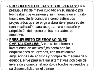  PRESUPUESTO DE GASTOS DE VENTAS: Es el
  presupuesto de mayor cuidado en su manejo por
  los gastos que ocasiona y su influencia en el gasto
  financiero. Se le considera como estimados
  proyectados que se origina durante el proceso de
  comercialización para asegurar la colocación y
  adquisición del mismo en los mercados de
  consumo.
 PRESUPUESTO DE EROGACIONES
  CAPITALIZABLES: Controla las diferentes
  inversiones en activos fijos como son las
  adquisiciones de terrenos, construcciones o
  ampliaciones de edificios y compra de maquinaria y
  equipos, sirve para evaluar alternativas posibles de
  inversión y conocer el monto de fondos requeridos y
  su disponibilidad en el tiempo
 