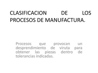 CLASIFICACION   DE    LOS
PROCESOS DE MANUFACTURA.


 Procesos      que     provocan un
 desprendimiento de viruta para
 obtener las piezas dentro de
 tolerancias indicadas.
 
