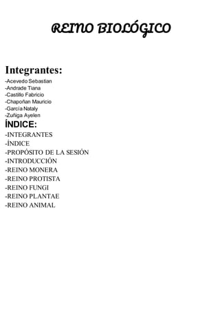 REINO BIOLÓGICO
Integrantes:
-Acevedo Sebastian
-Andrade Tiana
-Castillo Fabricio
-Chapoñan Mauricio
-García Nataly
-Zuñiga Ayelen
ÍNDICE:
-INTEGRANTES
-ÍNDICE
-PROPÓSITO DE LA SESIÓN
-INTRODUCCIÓN
-REINO MONERA
-REINO PROTISTA
-REINO FUNGI
-REINO PLANTAE
-REINO ANIMAL
 