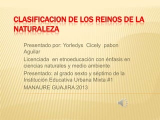 CLASIFICACION DE LOS REINOS DE LA
NATURALEZA
Presentado por: Yorledys Cicely pabon
Aguilar
Licenciada en etnoeducación con énfasis en
ciencias naturales y medio ambiente
Presentado: al grado sexto y séptimo de la
Institución Educativa Urbana Mixta #1
MANAURE GUAJIRA 2013
 