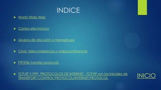 INDICE


World Wide Web



Correo electrónico



Grupos de discusión o newsgroups



Chat, teleconferencia y videoconferencia



FTP(File transfer protocol)



TCP/IP Y PPP, PROTOCOLOS DE INTERNET - TCP/IP son las iniciales de
TRANSPORT CONTROL PROTOCOL/INTERNET PROTOCOL

INICIO

 