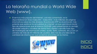 tópicos y todos los idiomas que podamos pensar.

La telaraña mundial o World Wide
Web (www).


El servicio más popular del Internet, y el más comentado, es la
disponibilidad en línea index.htm - index.html - 4 de millones de páginas
informativas sobre los más diversos. El protocolo HTTP es el protocolo más
potente que existe en la actualidad en Internet, ya que permite el mismo
tipo de operaciones que el sistema GOPHER, pero presentando la ventaja
de poder adquirir y visualizar de forma fácil, rápida y sencilla todo tipo
de morfologías de información (vídeo, audio, texto, software, etc.).Con un
universo de más de 50 millones de usuarios, esto nos da una idea de la
cantidad de información que podemos encontrar en la misma.

INICIO
INDICE

 