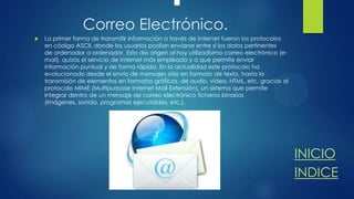 Correo Electrónico.


La primer forma de transmitir información a través de Internet fueron los protocolos
en código ASCII, donde los usuarios podían enviarse entre sí los datos pertinentes
de ordenador a ordenador. Esto dio origen al hoy utilizadísimo correo electrónico (email), quizás el servicio de Internet más empleado y a que permite enviar
información puntual y de forma rápida. En la actualidad este protocolo ha
evolucionado desde el envío de mensajes sólo en formato de texto, hasta la
transmisión de elementos en formatos gráficos, de audio, vídeo, HTML, etc. gracias al
protocolo MIME (Multipurpose Internet Mail Extensión), un sistema que permite
integrar dentro de un mensaje de correo electrónico ficheros binarios
(imágenes, sonido, programas ejecutables, etc.).

INICIO
INDICE

 