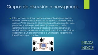 Grupos de discusión o newsgroups.


Estos son foros en línea, donde cada cual puede exponer su
opinión, comentar lo que otro ya ha escrito o plantear temas
nuevos. Por lo general, la información publicada en estos foros
permanece visible por varios días (una semana o más),
garantizando una amplia participación de las personas sin
necesidad de horarios comunes. Los foros tratan sobre tópicos
específicos a un área temática o a una región, típicamente
identificada en su nombre.

INICIO
INDICE

 