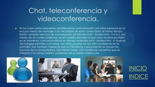Chat, teleconferencia y
videoconferencia.


En los casos arriba expuestos, establecemos comunicación con otras personas en la
red por medio de mensajes y sin necesidad de estar conectados al mismo tiempo.
Existen también servicios de conversación (chatindex.html - 5index.html - 5 o irc), por
medio de los cuales podemos ver en nuestra pantalla lo que otras usuarias escriben
en el momento, comunicándonos en tiempo realindex.html - 6index.html - 6. Nuevas
tecnologías permiten conversar con otros usuarios no tan sólo escribiendo en la
pantalla, sino también hablando por un micrófono y escuchando la voz por las
bocinas de la computadora. Del mismo modo, con modernas camaritas que se
integran a la computadora, podemos ver a nuestro interlocutor.

INICIO
INDICE

 