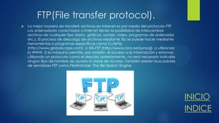 FTP(File transfer protocol).


La mejor manera de transferir archivos en Internet es por medio del protocolo FTP.
Los ordenadores conectados a Internet tienen la posibilidad de intercambiar
archivos de cualquier tipo (texto, gráficos, sonido, vídeo, programas de ordenador
etc.). El proceso de descarga de archivos mediante ftp se puede hacer mediante
herramientas o programas específicos como CuteFtp
(http://www.globalscape.com) o WS-FTP (http://www.csra.net/junodj), o utilizando
la WWW. Si la máquina permite, por omisión, el acceso a la información y estamos
utilizando un protocolo como el descrito anteriormente, no será necesario indicarle
ningún tipo de nombre de usuario ni clave de acceso. También existen buscadores
de servidores FTP como FileWatcher: The file Search Engine

INICIO
INDICE

 