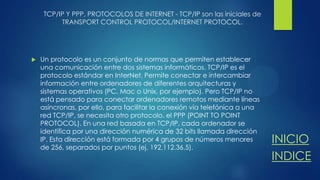 TCP/IP Y PPP, PROTOCOLOS DE INTERNET - TCP/IP son las iniciales de
TRANSPORT CONTROL PROTOCOL/INTERNET PROTOCOL.



Un protocolo es un conjunto de normas que permiten establecer
una comunicación entre dos sistemas informáticos. TCP/IP es el
protocolo estándar en InterNet. Permite conectar e intercambiar
información entre ordenadores de diferentes arquitecturas y
sistemas operativos (PC, Mac o Unix, por ejemplo). Pero TCP/IP no
está pensado para conectar ordenadores remotos mediante líneas
asíncronas, por ello, para facilitar la conexión vía telefónica a una
red TCP/IP, se necesita otro protocolo. el PPP (POINT TO POINT
PROTOCOL). En una red basada en TCP/IP, cada ordenador se
identifica por una dirección numérica de 32 bits llamada dirección
IP. Esta dirección está formada por 4 grupos de números menores
de 256, separados por puntos (ej. 192.112.36.5).

INICIO
INDICE

 