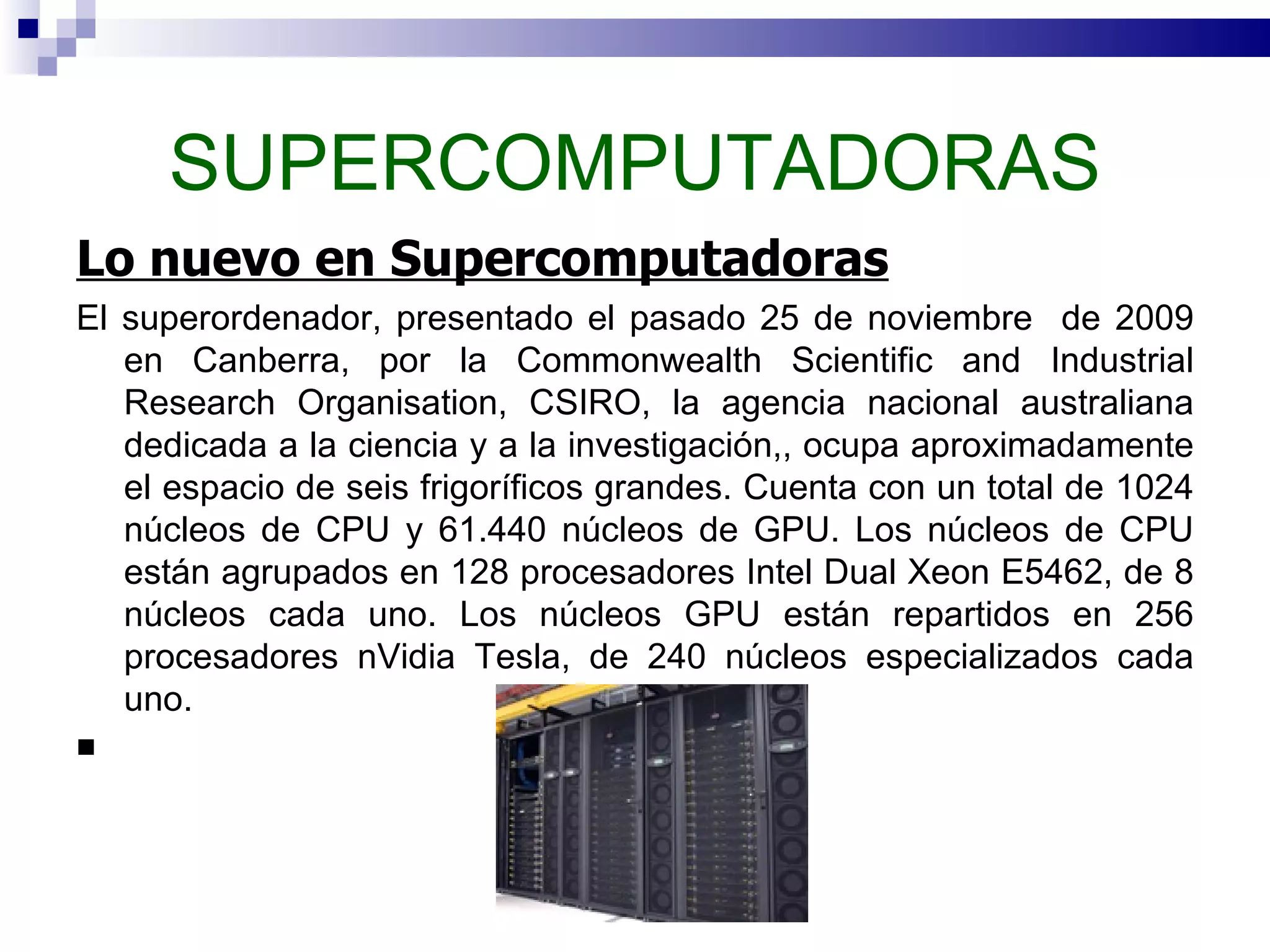 SUPERCOMPUTADORAS Lo nuevo en Supercomputadoras El superordenador, presentado el pasado 25 de noviembre  de 2009 en Canberra, por la Commonwealth Scientific and Industrial Research Organisation, CSIRO, la agencia nacional australiana dedicada a la ciencia y a la investigación,, ocupa aproximadamente el espacio de seis frigoríficos grandes. Cuenta con un total de 1024 núcleos de CPU y 61.440 núcleos de GPU. Los núcleos de CPU están agrupados en 128 procesadores Intel Dual Xeon E5462, de 8 núcleos cada uno. Los núcleos GPU están repartidos en 256 procesadores nVidia Tesla, de 240 núcleos especializados cada uno. 