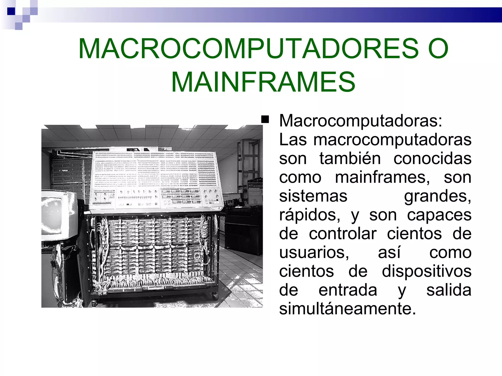 MACROCOMPUTADORES O MAINFRAMES Macrocomputadoras: Las macrocomputadoras son también conocidas como mainframes, son sistemas grandes, rápidos, y son capaces de controlar cientos de usuarios, así como cientos de dispositivos de entrada y salida simultáneamente.  