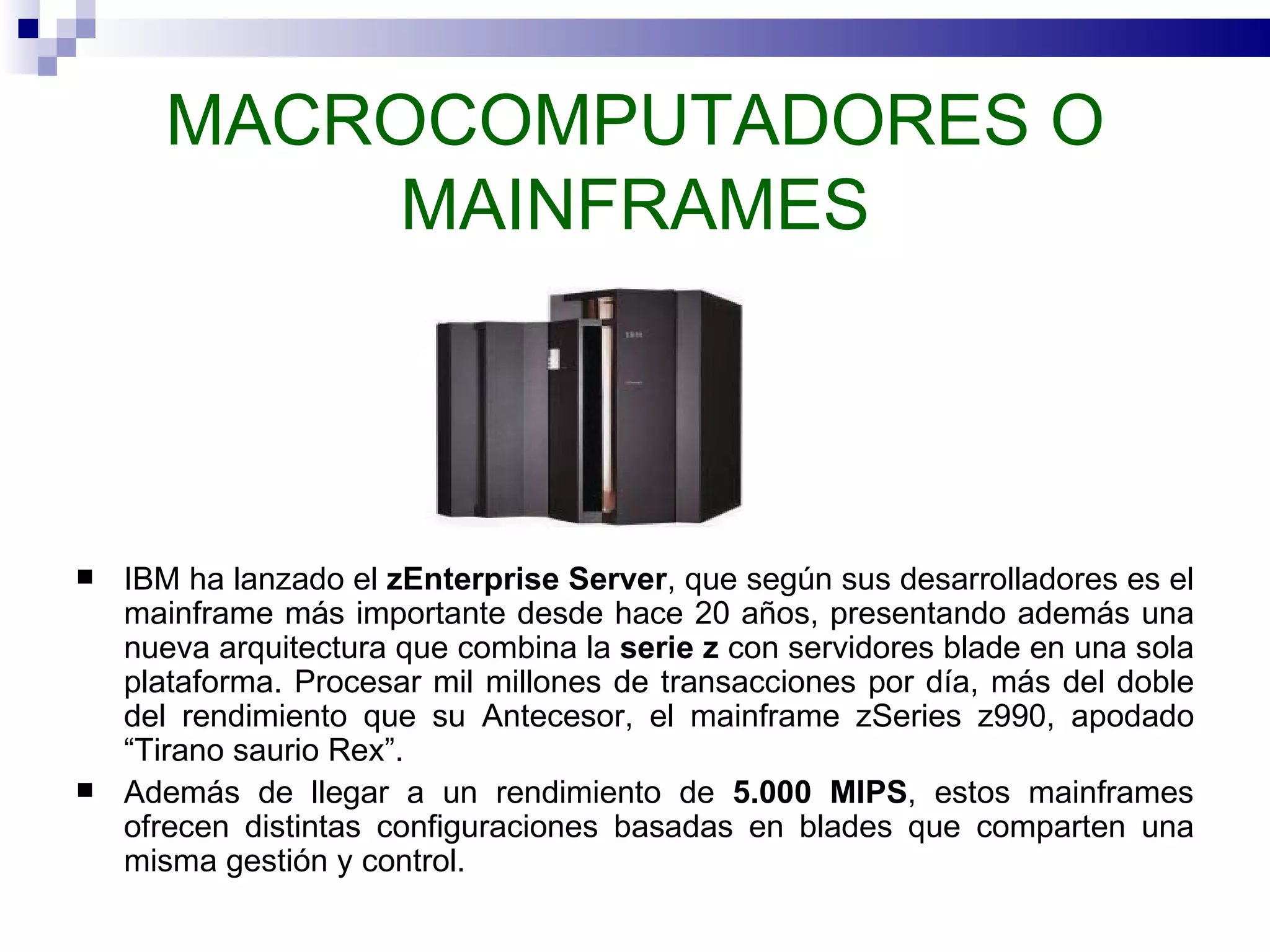 MACROCOMPUTADORES O MAINFRAMES IBM ha lanzado el  zEnterprise Server , que según sus desarrolladores es el mainframe más importante desde hace 20 años, presentando además una nueva arquitectura que combina la  serie z  con servidores blade en una sola plataforma. Procesar mil millones de transacciones por día, más del doble del rendimiento que su Antecesor, el mainframe zSeries z990, apodado “Tirano saurio Rex”. Además de llegar a un rendimiento de  5.000 MIPS , estos mainframes ofrecen distintas configuraciones basadas en blades que comparten una misma gestión y control.  