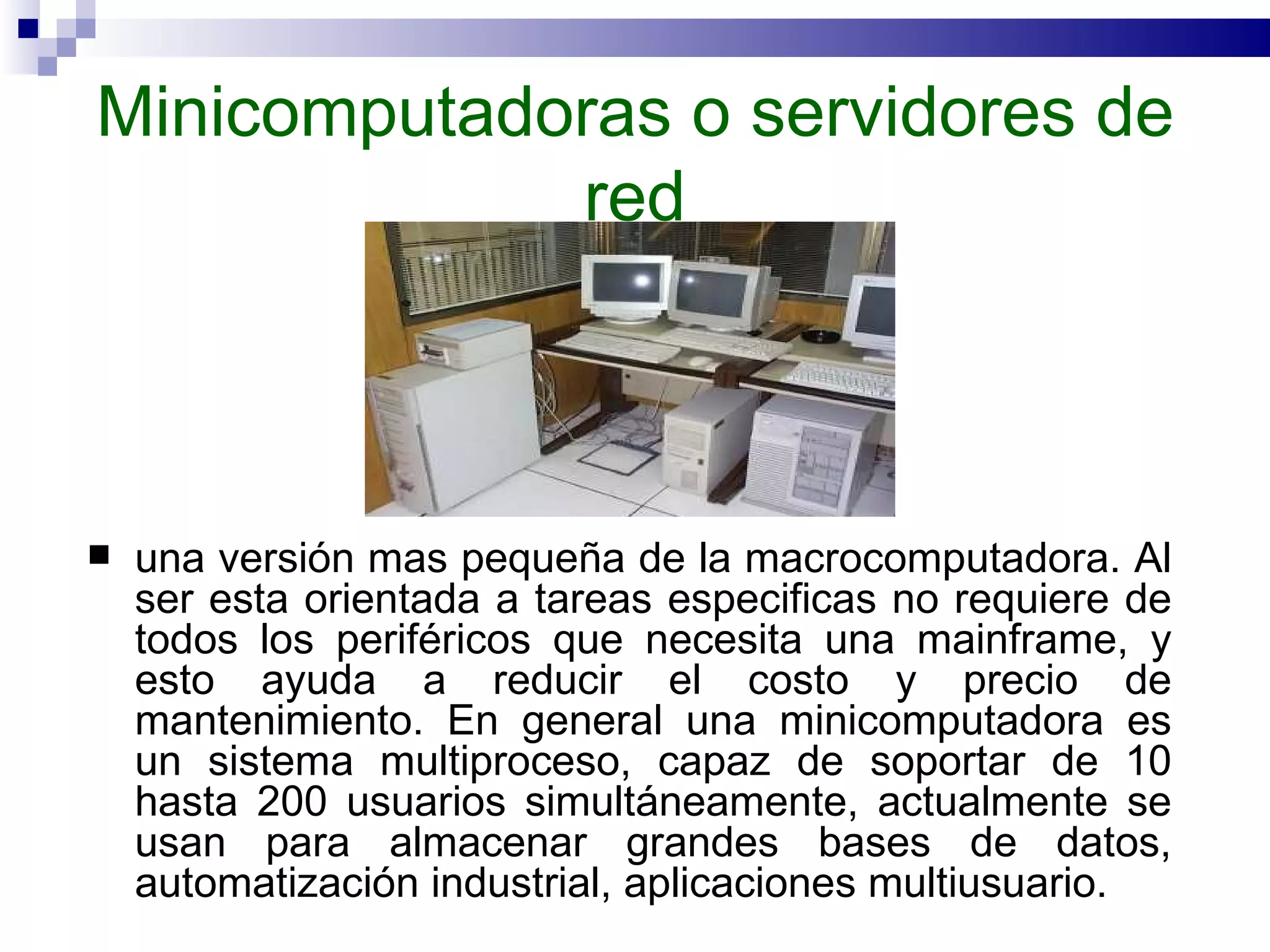 Minicomputadoras o servidores de red una versión mas pequeña de la macrocomputadora. Al ser esta orientada a tareas especificas no requiere de todos los periféricos que necesita una mainframe, y esto ayuda a reducir el costo y precio de mantenimiento. En general una minicomputadora es un sistema multiproceso, capaz de soportar de 10 hasta 200 usuarios simultáneamente, actualmente se usan para almacenar grandes bases de datos, automatización industrial, aplicaciones multiusuario.  