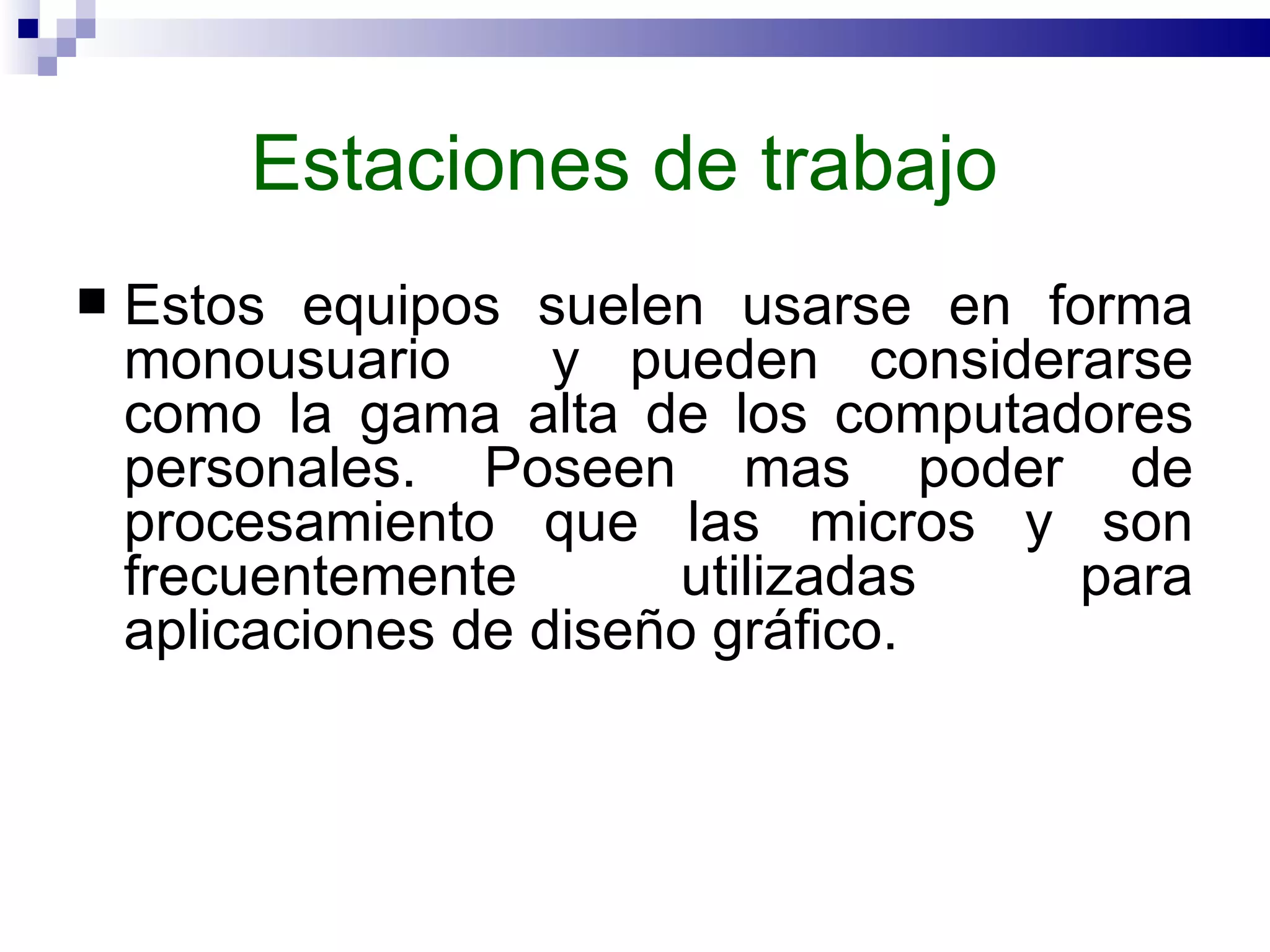 Estaciones de trabajo  Estos equipos suelen usarse en forma monousuario  y pueden considerarse como la gama alta de los computadores personales. Poseen mas poder de procesamiento que las micros y son frecuentemente utilizadas para aplicaciones de diseño gráfico.  