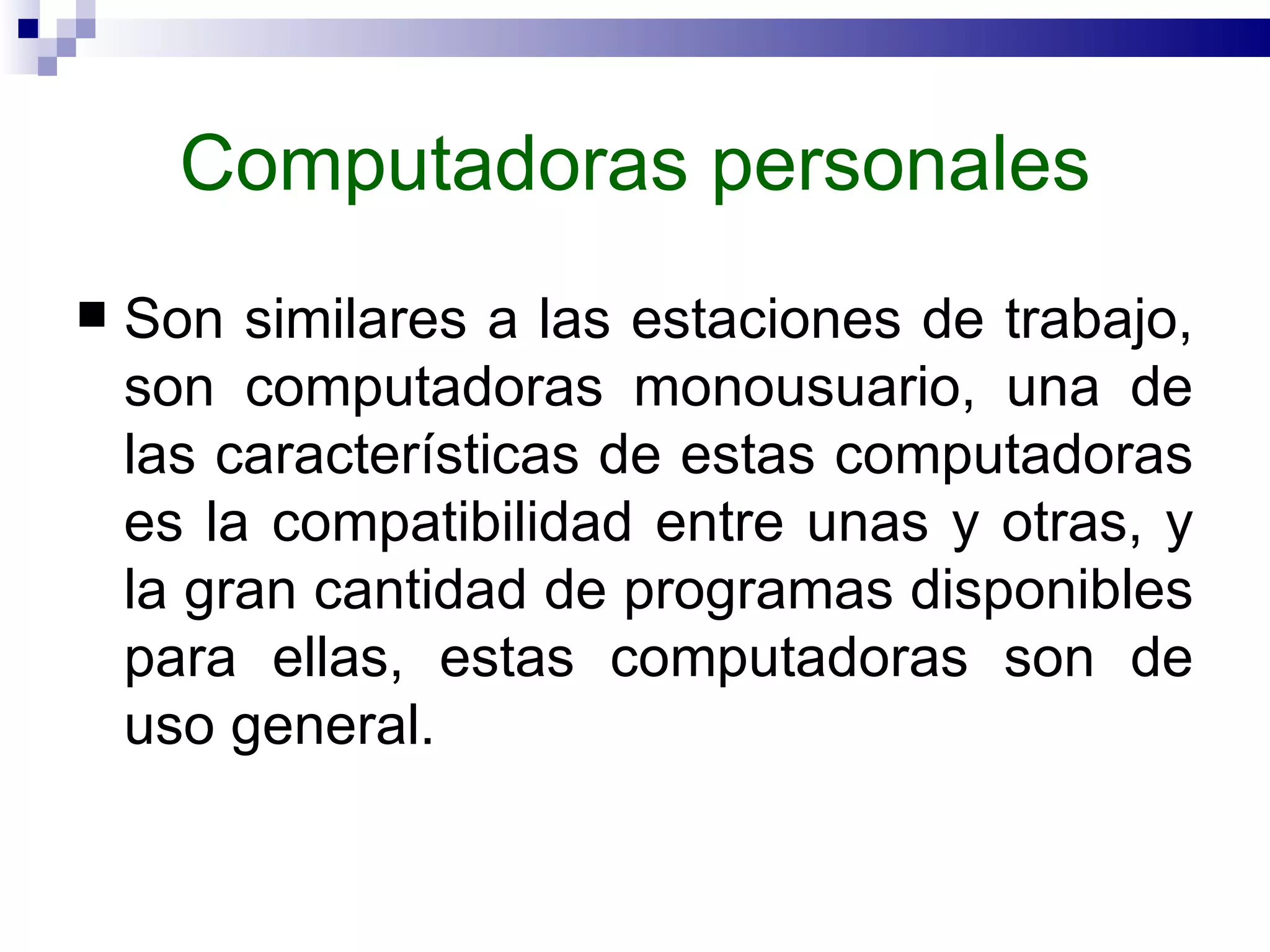 Computadoras personales Son similares a las estaciones de trabajo, son computadoras monousuario, una de las características de estas computadoras es la compatibilidad entre unas y otras, y la gran cantidad de programas disponibles para ellas, estas computadoras son de uso general.  