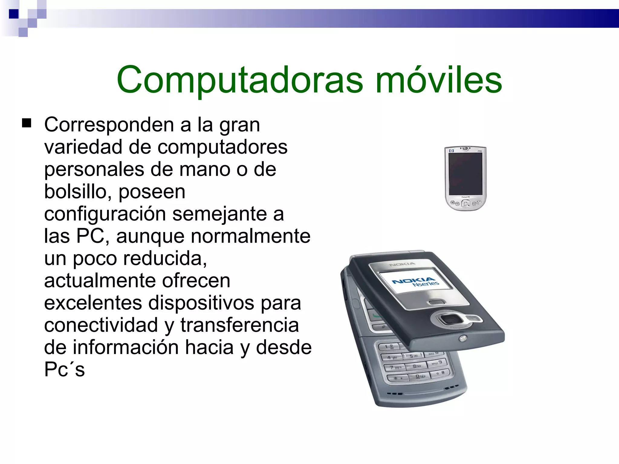 Computadoras móviles Corresponden a la gran variedad de computadores personales de mano o de bolsillo, poseen configuración semejante a las PC, aunque normalmente un poco reducida, actualmente ofrecen excelentes dispositivos para conectividad y transferencia de información hacia y desde Pc´s  