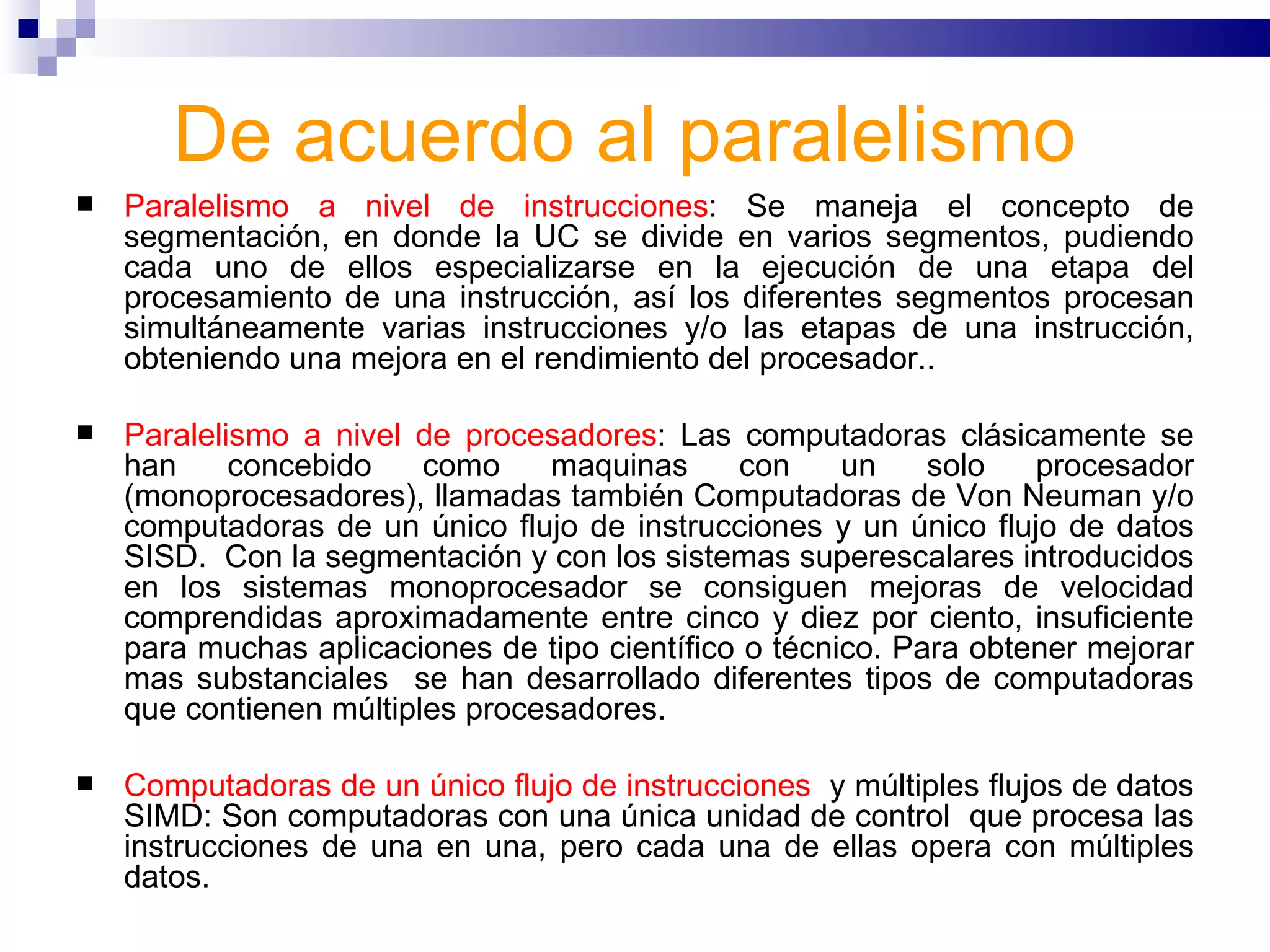 De acuerdo al paralelismo   Paralelismo a nivel de instrucciones : Se maneja el concepto de segmentación, en donde la UC se divide en varios segmentos, pudiendo cada uno de ellos especializarse en la ejecución de una etapa del procesamiento de una instrucción, así los diferentes segmentos procesan simultáneamente varias instrucciones y/o las etapas de una instrucción, obteniendo una mejora en el rendimiento del procesador..  Paralelismo a nivel de procesadores : Las computadoras clásicamente se han concebido como maquinas con un solo procesador (monoprocesadores), llamadas también Computadoras de Von Neuman y/o computadoras de un único flujo de instrucciones y un único flujo de datos SISD.  Con la segmentación y con los sistemas superescalares introducidos en los sistemas monoprocesador se consiguen mejoras de velocidad comprendidas aproximadamente entre cinco y diez por ciento, insuficiente para muchas aplicaciones de tipo científico o técnico. Para obtener mejorar mas substanciales  se han desarrollado diferentes tipos de computadoras que contienen múltiples procesadores.  Computadoras de un único flujo de instrucciones   y múltiples flujos de datos SIMD: Son computadoras con una única unidad de control  que procesa las instrucciones de una en una, pero cada una de ellas opera con múltiples datos.  