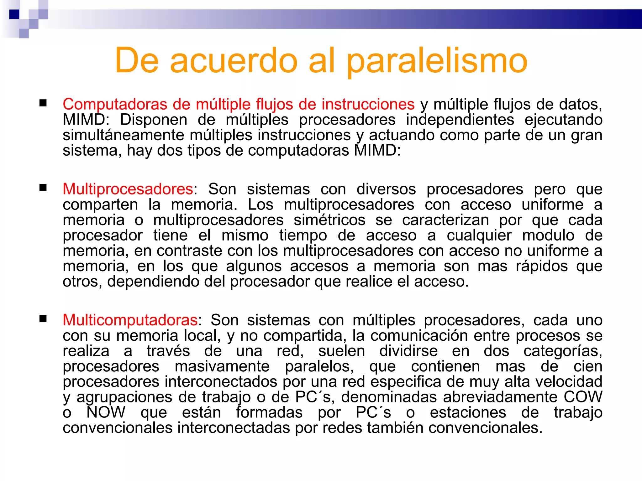De acuerdo al paralelismo Computadoras de múltiple flujos de instrucciones  y múltiple flujos de datos, MIMD: Disponen de múltiples procesadores independientes ejecutando simultáneamente múltiples instrucciones y actuando como parte de un gran sistema, hay dos tipos de computadoras MIMD:  Multiprocesadores : Son sistemas con diversos procesadores pero que comparten la memoria. Los multiprocesadores con acceso uniforme a memoria o multiprocesadores simétricos se caracterizan por que cada procesador tiene el mismo tiempo de acceso a cualquier modulo de memoria, en contraste con los multiprocesadores con acceso no uniforme a memoria, en los que algunos accesos a memoria son mas rápidos que otros, dependiendo del procesador que realice el acceso.  Multicomputadoras : Son sistemas con múltiples procesadores, cada uno con su memoria local, y no compartida, la comunicación entre procesos se realiza a través de una red, suelen dividirse en dos categorías, procesadores masivamente paralelos, que contienen mas de cien procesadores interconectados por una red especifica de muy alta velocidad y agrupaciones de trabajo o de PC´s, denominadas abreviadamente COW o NOW que están formadas por PC´s o estaciones de trabajo convencionales interconectadas por redes también convencionales.  